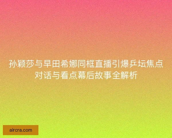孙颖莎与早田希娜同框直播引爆乒坛焦点对话与看点幕后故事全解析