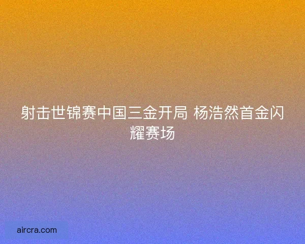 射击世锦赛中国三金开局 杨浩然首金闪耀赛场