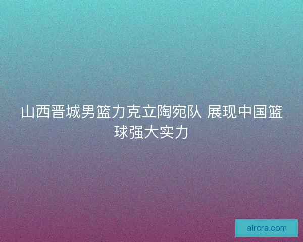 山西晋城男篮力克立陶宛队 展现中国篮球强大实力